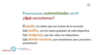 Necesitamos el guión, el argumento, la planificación acerca de
cómo vamos a transmitir un mensaje, donde los textos son la
base de la narración,
Necesitamos los clips de audio, con la grabación de los textos
de cada diapositiva
Necesitamos las imágenes, que dan vida a la presentación y
muestran la síntesis del o de los conceptos que explicamos en
el audio
Necesitamos todos los demás recursos que enriquecen la
presentación y nos permiten transmitir claramente una idea o
un concepto
 
