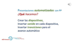 ¿Qué hacemos?
Creamos las diapositivas, con toda la riqueza y el encanto
posible en el aspecto visual, gráfico.
Insertamos los audios en cada diapositiva,
Insertamos transiciones entre diapositivas de modo que
avancen automáticamente y la presentación se ejecute sin
nuestra participación.
 