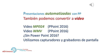 Si estamos usando la versión 2016 de power point podemos
guardar como video MPEG4 y como video Windows Media,
¿y Si no tenemos Power Point 2016 y queremos guardar como
video?
Podemos recurrir a cualquier programa que nos permita
capturar y grabar la pantalla de nuestro pc mientras se visualiza
la presentación
 