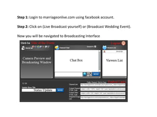 Step 1: Login to marriageonlive.com using facebook account.

Step 2: Click on (Live Broadcast yourself) or (Broadcast Wedding Event).

Now you will be navigated to Broadcasting Interface
 