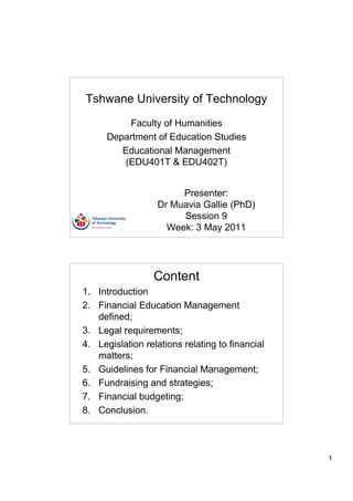 Tshwane University of Technology

          Faculty of Humanities
      Department of Education Studies
         Educational Management
         (EDU401T & EDU402T)


                       Presenter:
                  Dr Muavia Gallie (PhD)
                       Session 9
                    Week: 3 May 2011




                  Content
1. Introduction
2. Financial Education Management
   defined;
3. Legal requirements;
4. Legislation relations relating to financial
   matters;
5. Guidelines for Financial Management;
6. Fundraising and strategies;
7. Financial budgeting;
8. Conclusion.



                                                 1
 