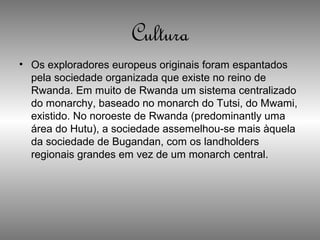 Cultura
• Os exploradores europeus originais foram espantados
pela sociedade organizada que existe no reino de
Rwanda. Em muito de Rwanda um sistema centralizado
do monarchy, baseado no monarch do Tutsi, do Mwami,
existido. No noroeste de Rwanda (predominantly uma
área do Hutu), a sociedade assemelhou-se mais àquela
da sociedade de Bugandan, com os landholders
regionais grandes em vez de um monarch central.
 