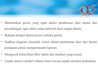 • Menentukan posisi yang tepat dalam pembuatan duct utama dan
percabangan, agar udara yang melewati duct sangat akurat.
• Bukaan damper dalam posisi terbuka penuh.
• Siapkan diagram skematik sistem dalam pembuatan duct dan layout
pemipaan untuk mempermudah laporan.
• Mengecek kebersihan filter udara dan instalasi yang sesuai.
• Untuk sistem variabel volume buat rencana untuk simulasi perbedaan.
 