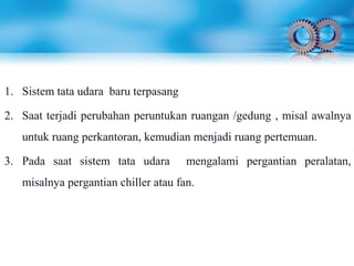 1. Sistem tata udara baru terpasang
2. Saat terjadi perubahan peruntukan ruangan /gedung , misal awalnya
untuk ruang perkantoran, kemudian menjadi ruang pertemuan.
3. Pada saat sistem tata udara mengalami pergantian peralatan,
misalnya pergantian chiller atau fan.
 