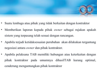 • Suatu lembaga atau pihak yang tidak berkaitan dengan kontraktor
• Memberikan laporan kepada pihak owner sebagai rujukan apakah
sistem yang terpasang telah sesuai dengan rancangan.
• Apabila terjadi ketidaksesuaian perubahan akan dilakukan tergantung
negosiasi antara owner dan pihak kontraktor.
• Apabila pelaksana TAB memiliki hubungan atau keterkaitan dengan
pihak kontraktor pada umumnya dihasilTAB kurang optimal,
cenderung menguntungkan pihak kontraktor
 