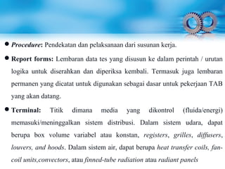 Procedure: Pendekatan dan pelaksanaan dari susunan kerja.
Report forms: Lembaran data tes yang disusun ke dalam perintah / urutan
logika untuk diserahkan dan diperiksa kembali. Termasuk juga lembaran
permanen yang dicatat untuk digunakan sebagai dasar untuk pekerjaan TAB
yang akan datang.
Terminal: Titik dimana media yang dikontrol (fluida/energi)
memasuki/meninggalkan sistem distribusi. Dalam sistem udara, dapat
berupa box volume variabel atau konstan, registers, grilles, diffusers,
louvers, and hoods. Dalam sistem air, dapat berupa heat transfer coils, fan-
coil units,convectors, atau finned-tube radiation atau radiant panels
 