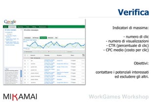 Verifica
           Indicatori di massima:

                 - numero di clic
       - numero di visualizzazioni
       - CTR (percentuale di clic)
     - CPC medio (costo per clic)


                         Obiettivi:

contattare i potenziali interessati
            ed escludere gli altri.
 