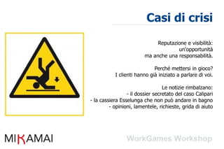 Casi di crisi
                              Reputazione e visibilità:
                                      un'opportunità
                         ma anche una responsabilità.

                             Perché mettersi in gioco?
           I clienti hanno già iniziato a parlare di voi.

                                  Le notizie rimbalzano:
                 - il dossier secretato del caso Calipari
- la cassiera Esselunga che non può andare in bagno
         - opinioni, lamentele, richieste, grida di aiuto
 