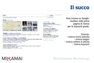 Il succo

 Farsi trovare su Google:
     risultare nella prima
         pagina di ricerca
  per le keyword giuste.


                    Esempi:
   - ricerca nome azienda
            - ricerca slogan
- ricerca settore di attività
          - ricerca keyword
 