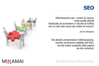 SEO
        Ottimizzazione per i motori di ricerca:
                         “tutte quelle attività
finalizzate ad aumentare il volume di traffico
che un sito web riceve dai motori di ricerca”.

                                [Fonte Wikipedia]



  Tali attività comprendono l'ottimizzazione,
       tramite convenzioni stabilite dal W3C,
         sia del codice sorgente della pagina
                            sia dei contenuti.
 