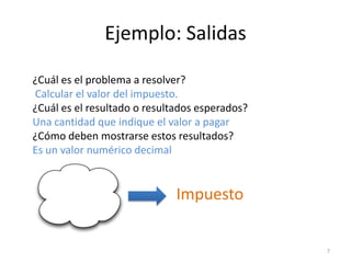 Ejemplo: Salidas

¿Cuál es el problema a resolver?
Calcular el valor del impuesto.
¿Cuál es el resultado o resultados esperados?
Una cantidad que indique el valor a pagar
¿Cómo deben mostrarse estos resultados?
Es un valor numérico decimal


                              Impuesto


                                                7
 