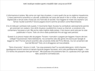 tutti i modi per rendere aperti e riusabili i dati- 2013-02-20 IUAV




L’informazione è potere. Ma come con ogni tipo di potere, ci sono quelli che se ne vogliono impadronire.
  L’intero patrimonio scientifico e culturale, pubblicato nel corso dei secoli in libri e riviste, è sempre più
 digitalizzato e tenuto sotto chiave da una manciata di società. Vuoi leggere le riviste che ospitano i più
          famosi risultati scientifici? Dovrai pagare enormi somme ad editori come Reed Elsevier.
                                                             
C’è chi lotta per cambiare tutto questo. Il movimento Open Access ha combattuto valorosamente perché
     gli scienziati non cedano i loro diritti d’autore e pubblichino invece su Internet, a condizioni che
 consentano l’accesso a tutti. Ma anche nella migliore delle ipotesi, il loro lavoro varrà solo per le cose
              pubblicate in futuro. Tutto ciò che è stato pubblicato fino ad oggi sarà perduto.
                                                             
  Questo è un prezzo troppo alto da pagare. Forzare i ricercatori a pagare per leggere il lavoro dei loro
    colleghi? Scansionare intere biblioteche, ma consentire solo alla gente che lavora per Google di
 leggerne i libri? Fornire articoli scientifici alle università d’élite del Primo Mondo, ma non ai bambini del
                          Sud del Mondo? Tutto ciò è oltraggioso ed inaccettabile.
                                                             
   “Sono d’accordo,” dicono in molti, “ma cosa possiamo fare? Le società detengono i diritti d’autore,
guadagnano enormi somme di denaro facendo pagare l’accesso, ed è tutto perfettamente legale — non
c’è niente che possiamo fare per fermarli”. Ma qualcosa che possiamo fare c’è, qualcosa che è già stato
                                    fatto: possiamo contrattaccare.




                                         2013 @lucacorsato distribuito in CC-BY-SA
 