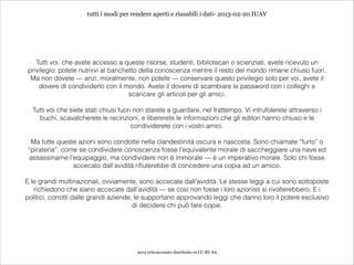 tutti i modi per rendere aperti e riusabili i dati- 2013-02-20 IUAV




   Tutti voi, che avete accesso a queste risorse, studenti, bibliotecari o scienziati, avete ricevuto un
privilegio: potete nutrirvi al banchetto della conoscenza mentre il resto del mondo rimane chiuso fuori.
 Ma non dovete — anzi, moralmente, non potete — conservare questo privilegio solo per voi, avete il
    dovere di condividerlo con il mondo. Avete il dovere di scambiare le password con i colleghi e
                                     scaricare gli articoli per gli amici.
                                                            
  Tutti voi che siete stati chiusi fuori non starete a guardare, nel frattempo. Vi intrufolerete attraverso i
    buchi, scavalcherete le recinzioni, e libererete le informazioni che gli editori hanno chiuso e le
                                        condividerete con i vostri amici.
                                                            
 Ma tutte queste azioni sono condotte nella clandestinità oscura e nascosta. Sono chiamate “furto” o
“pirateria”, come se condividere conoscenza fosse l’equivalente morale di saccheggiare una nave ed
 assassinarne l’equipaggio, ma condividere non è immorale — è un imperativo morale. Solo chi fosse
                accecato dall’avidità rifiuterebbe di concedere una copia ad un amico.
                                                            
E le grandi multinazionali, ovviamente, sono accecate dall’avidità. Le stesse leggi a cui sono sottoposte
   richiedono che siano accecate dall’avidità — se così non fosse i loro azionisti si rivolterebbero. E i
politici, corrotti dalle grandi aziende, le supportano approvando leggi che danno loro il potere esclusivo
                                        di decidere chi può fare copie.




                                        2013 @lucacorsato distribuito in CC-BY-SA
 