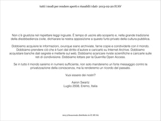 tutti i modi per rendere aperti e riusabili i dati- 2013-02-20 IUAV




  Non c’è giustizia nel rispettare leggi ingiuste. È tempo di uscire allo scoperto e, nella grande tradizione
 della disobbedienza civile, dichiarare la nostra opposizione a questo furto privato della cultura pubblica.
                                                             
 Dobbiamo acquisire le informazioni, ovunque siano archiviate, farne copie e condividerle con il mondo.
    Dobbiamo prendere ciò che è fuori dal diritto d’autore e caricarlo su Internet Archive. Dobbiamo
acquistare banche dati segrete e metterle sul web. Dobbiamo scaricare riviste scientifiche e caricarle sulle
                  reti di condivisione. Dobbiamo lottare per la Guerrilla Open Access.
                                                             
   Se in tutto il mondo saremo in numero sufficiente, non solo manderemo un forte messaggio contro la
                  privatizzazione della conoscenza, ma la renderemo un ricordo del passato.
                                                             
                                            Vuoi essere dei nostri?
                                                             
                                                Aaron Swartz
                                          Luglio 2008, Eremo, Italia




                                         2013 @lucacorsato distribuito in CC-BY-SA
 