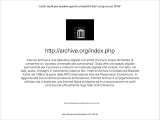 tutti i modi per rendere aperti e riusabili i dati- 2013-02-20 IUAV




                  http://archive.org/index.php
    Internet Archive è una biblioteca digitale non-profit che ha lo scopo dichiarato di
   consentire un "accesso universale alla conoscenza". Essa offre uno spazio digitale
  permanente per l'accesso a collezioni di materiale digitale che include, tra l'altro, siti
web, audio, immagini in movimento (video) e libri. Internet Archive fu fondato da Brewster
 Kahle nel 1996 e fa parte della IIPC (International Internet Preservation Consortium). In
aggiunta alla sua funzione primaria di archiviazione, Internet Archive è un'organizzazione
  attivista che si batte per una Internet libera ed aperta ed è un'associazione no profit
                    riconosciuta ufficialmente negli Stati Uniti d'America.




                                  http://it.wikipedia.org/wiki/Internet_Archive




                                2013 @lucacorsato distribuito in CC-BY-SA
 