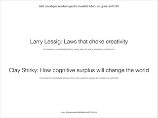 tutti i modi per rendere aperti e riusabili i dati- 2013-02-20 IUAV




        Larry Lessig: Laws that choke creativity
                http://www.ted.com/talks/lang/it/larry_lessig_says_the_law_is_strangling_creativity.html




Clay Shirky: How cognitive surplus will change the world
            http://www.ted.com/talks/lang/it/clay_shirky_how_cognitive_surplus_will_change_the_world.html




                                      2013 @lucacorsato distribuito in CC-BY-SA
 