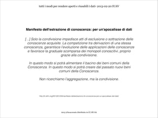 tutti i modi per rendere aperti e riusabili i dati- 2013-02-20 IUAV




 Manifesto dell'estrazione di conoscenza: per un'apocalisse di dati

 [...] Solo la condivisione impedisce atti di esclusione o sottrazione delle
   conoscenze acquisite. La competizione tra derivazioni di una stessa
conoscenza, garantisce l’evoluzione delle applicazioni delle conoscenze
    e favorisce la graduale scomparsa dei monopoli conoscitivi, proprio
                           grazie alla condivisione.
                                                         
   In questo modo si potrà alimentare il bacino dei beni comuni della
  Conoscenza. In questo modo si potrà creare dal passato nuovi beni
                      comuni della Conoscenza.
                                                         
          Non ricerchiamo l’aggregazione, ma la condivisione.



          http://it.okfn.org/2013/01/24/manifesto-dellestrazione-di-conoscenza-per-un-apocalisse-dei-dati/




                                    2013 @lucacorsato distribuito in CC-BY-SA
 
