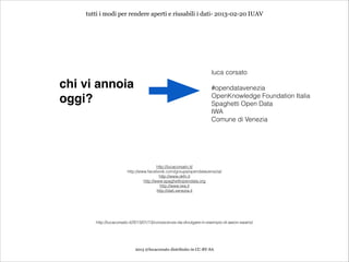 tutti i modi per rendere aperti e riusabili i dati- 2013-02-20 IUAV




                                                                    luca corsato
                                                                    
chi vi annoia
                                                      #opendatavenezia
                                                                    OpenKnowledge Foundation Italia
oggi?                                                               Spaghetti Open Data
                                                                    IWA
                                                                    Comune di Venezia




                                        http://lucacorsato.it/
                       http://www.facebook.com/groups/opendatavenezia/
                                         http://www.okfn.it
                                http://www.spaghettiopendata.org
                                          http://www.iwa.it
                                        http://dati.venezia.it




       http://lucacorsato.it/2013/01/13/conoscenze-da-divulgare-in-esempio-di-aaron-swartz/




                            2013 @lucacorsato distribuito in CC-BY-SA
 