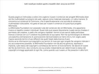 tutti i modi per rendere aperti e riusabili i dati- 2013-02-20 IUAV




Questa pagina è indirizzata a coloro che vogliono riusare il contenuto dei progetti Wikimedia (testi
e/o file multimediali) sul proprio sito web, oppure come materiale stampato, o in altra maniera. Si
concentra sul contenuto di Commons, che è specificatamente una raccolta di contenuto
multimediale riutilizzabile, ma getta le basi per riusare il contenuto di qualunque progetto
Wikimedia.
La Wikimedia Foundation non possiede nulla del contenuto dei siti Wikimedia, che appartiene
invece ai rispettivi creatori individuali. Quasi tutto può essere liberamente riusato senza chiedere il
permesso del creatore, a patto che vengano rispettati i termini d'uso sanciti dalla particolare
licenza o licenze con cui il creatore ha pubblicato la sua opera. Non hai quindi bisogno di ottenere
una specifica dichiarazione di autorizzazione dal licenziatario (a meno che tu non voglia usare
l'opera secondo termini d'uso differenti da quelli fissati dalla licenza d'uso).
Anche se le informazioni sul copyright e sui termini di riuso per ogni singolo file vengono indicate il
più accuratamente possibile, la Wikimedia Foundation non dà alcuna garanzia, espressa o
implicita, sullo status del copyright o correttezza dei termini di licenziamento. Se decidi di riusare
dei file da Commons, devi condurre una tua analisi indipendente per determinare lo status del
copyright e le leggi applicabili di ogni file, come quando vuoi riusare un file presente in altre fonti.




                    http://commons.wikimedia.org/wiki/Commons:Riuso_del_contenuto_al_di_fuori_di_Wikimedia

                                             2013 @lucacorsato distribuito in CC-BY-SA
 
