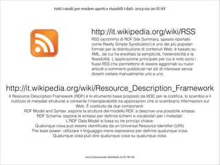 tutti i modi per rendere aperti e riusabili i dati- 2013-02-20 IUAV




                                                 http://it.wikipedia.org/wiki/RSS
                                                 RSS (acronimo di RDF Site Summary, spesso riportato
                                                 come Really Simple Syndication) è uno dei più popolari
                                                 formati per la distribuzione di contenuti Web; è basato su
                                                 XML, da cui ha ereditato la semplicità, l'estensibilità e la
                                                 flessibilità. L'applicazione principale per cui è noto sono i
                                                 flussi RSS che permettono di essere aggiornati su nuovi
                                                 articoli o commenti pubblicati nei siti di interesse senza
                                                 doverli visitare manualmente uno a uno.


http://it.wikipedia.org/wiki/Resource_Description_Framework
Il Resource Description Framework (RDF) è lo strumento base proposto da W3C per la codifica, lo scambio e il
  riutilizzo di metadati strutturati e consente l'interoperabilità tra applicazioni che si scambiano informazioni sul
                                          Web. È costituito da due componenti:
           RDF Model and Syntax: espone la struttura del modello RDF, e descrive una possibile sintassi.
                  RDF Schema: espone la sintassi per definire schemi e vocabolari per i metadati.
                                    L'RDF Data Model si basa su tre principi chiave:
                 Qualunque cosa può essere identificata da un Universal Resource Identifier (URI).
                The least power: utilizzare il linguaggio meno espressivo per definire qualunque cosa.
                            Qualunque cosa può dire qualunque cosa su qualunque cosa.




                                            2013 @lucacorsato distribuito in CC-BY-SA
 