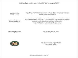 tutti i modi per rendere aperti e riusabili i dati- 2013-02-20 IUAV




                     http://blog.iwa.it/w3c/difendere-la-cultura-libera-in-ricordo-di-aaron-
 @dagoneye                                 swartz-open-data-rdf-rss/


                     http://www.pionero.it/2013/01/11/a-cosa-servono-davvero-i-metadati/
@raimondiand                    http://uniroma.academia.edu/AndreaRaimondi
                                  http://deficienza-artificiale.posterous.com/




@AubreyMcFato                                             http://aubreymcfato.com/




                                                      http://www.iwanet.org/en/home
                                                              http://www.iwa.it/




                             2013 @lucacorsato distribuito in CC-BY-SA
 