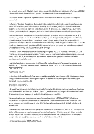 10
che segnail tempocosì).Il digitale invece conle sue caratteristiche discreteseparate offre lapossibilitàdi
creare collegamenti senzacontinuitàspaziale.Unisce e divide ciòche l’analogicononpuò.
-attenzione anche ai signori del digitale informaticoche controllanoe sfruttanoconabili strategiedi
marketing!
-Soluzione? Spostare il paradigmadal marketingdei prodotti al marketingdei progettisociali partendo
dallacentralitàdellaconoscenzadal valore d’usodei prodotti stessi , benoltre lasoddisfazione delle
esigenze cosìcome eranoespresse,creandounsistemadi comunicazione cooperativopercui l’utenza
diviene consapevole,istruita,esigente,attivaesprimendosi inmanieranonsuperficialee contingente.
-anche i meccanismi topdown,continuitàdelle grammatiche, matrici immodificabili DELLA REALTÀ si
contrappongonoal continuodivenire dei testi bottomupe inaltre parole a livellopoliticoconchi vuole
proseguire nellacentralizzazionee chi nelladecentralizzazione.Queste forme di contrapposizione
ignorante e incompetente sonocausadellanostracrisi nellacapacitàdi progetto:anche lascuolane risente,
nonè riuscitaa cambiare la propriamodalitàdi comunicazioneinfunzione di unasocietàche prosegue in
una azione di restylingnelsalvaguardare i vecchi privilegi.
-allorache fare?Adottare nellacomunicazioneunparadigmadi ACCETTAZIONEDELL’INCERTEZZA COME
PROFONDA DIMENSIONEDEL REALE CON L’AZIONEBASATA SULLA SCOMMESSA (COSCIENZA DELRISCHIO
E DELL’INCERTEZZA),elaborare scenari e programmi,manellaconsapevolezzadi modificarlise c’è
acquisizionedi nuovi elementi.
-segnodelladebolezzacomunicativasonol’ipertrofia,l’autocelebrazionel’autoracconto:allorasi deve
passare DALLA COSTRUZIONEDI ILLUSIONIALLA COSTRUZIONE DELLA REALTÀ:lacomunicazione COME
AGENTE CREATIVO
AUGMENTED REALITY
-estensione dellarealtàvirtuale.Sovrapporre realtàpercepitadal soggettoconrealtàvirtuale generatadal
computerche assume formadi divergenzarispettoallatendenzaallaconvergenzadei contenuti(un
contenutovalidopervari media)
CREAZIONEDELLA REALTÀ
-Gli script(sceneggiature-copioni) concorronoadefinire gli ambienti operativi incui si sviluppail processo
indicatocome COSTRUZIONESOCIALEDELLA REALTÀ, rispecchiandounaprogettualitàche assume forme
diversissimesecondole epochee i contesti culturali economicie politici.
-la comunicazioneconle sue due macro aree legate ai paradigmi INFORMAZIONALE(diffusione e
trasmissione deisignificati/informazioni) e RELAZIONALE (costruzionee condivisione di senso) è parte
attiva nel processonondi rimessainmotodellaStoria,madel cambiamentodi Storiadi cui Internetè
espressione.
-Stanellaproduzione di Testi dinamici generativi nelsensoche generanotesti“altrodasé” lacostruzione
dellarealtà;inquestaformadi produzione si caratterizzal’aperturadel sistemanonpiùchiusocome da
visione tradizionale, maapertonel sensoche collegaidentitàdiversee creaidentitàdel tuttonuove e
sempre interconnesse(siache larelazione siaonoff ointermini binari 0-1)
-si ritornaal discorsodel DIGITALENATURALE.
 