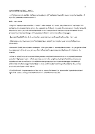 11
INTERPRETAZIONE DELLA REALTÀ
-nell’interpretare larealtàci si affossasui paradigmi dell’analogico(levecchiebuone cose di unavolta) e il
digitale (areaelettronicainformatica)
REALTÀ VIRTUALE
-Il digitale viene presentatocome il “nuovo”,masi trattadi un “nuovo -vecchiamaniera”definitoinuna
sorta di continuità/confrontoconciòche preesisteva.Andandoinquestadimensione nonsi coglie lanovità
a menoche nonsi procedapreliminarmente adunasuacontestualizzazionealivellodi sistema.Quindi
procedere versounaontologiadel nuovoe quindiconlasemanticadel suolinguaggio.
-Questadifficoltàè fruttodellacrisi dellarelazione che unisce le parole allarealtàe viceversa
-ciòaccade perché è venutamenol’ecologiadi quei rapporti coni relativi spazi tempi che l’avevano
identificata
-lacomunicazione puòincidere sul tempoe sullospaziose si dàla massimaimportanzaallaprogettazione e
innovazionecreativa.Vi sonoaziende che si affidanoall’organizzazione virtuale siadi reti esterne che
interne.
-perfar inmodoche questaazione infieri prendacampovannoabbandonate le dicotomiecome reale
virtuale.Il digitale/virtualeè infatti resintesacome realtà tangibileatutti gli effetti.Unadimensione
rappresentativache haunasua fisicitàe che interagisce conlarealtàsensibile e oggettiva(ades.gli
ambienti di simulazione)permettendodi vedere,sentire elaborare immaginifuori danoi che primasi
potevanosolofigurare nellamente.
-il rischioè che le singole realtànonriescanoadaprirsi al processoche le porterà al superamentosiadi
ognunadi esse siadei rapporti che finorahannoo nonhannointessuto.
 