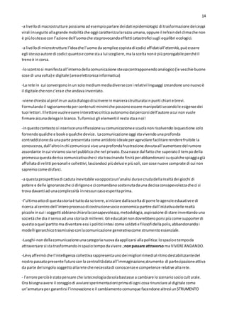 14
-a livellodi macrostrutture possiamoadesempioparlare deidati epidemiologici di trasformazione deiceppi
virali inseguitoallagrande mobilitàche oggi caratterizzalarazza umana,oppure il refraindel climache non
è piùlostessocon l’azione dell’uomoche staprovocandoeffetti catastrofici sugli equilibri ecologici.
-a livellodi microstrutture l’ideache l’uomodasemplice copistadi codici affidatiall’eternità,puòessere
egli stessoautore di codici:quantoe come staa lui scegliere,mala sceltanonè piùprorogabile perché il
trenoè incorsa.
-loscontrosi manifestaall’internodellacomunicazione stessacontrapponendoanalogico(le vecchie buone
cose di unavolta) e digitale (areaelettronicainformatica)
-La rete in cui convergonoin un solomediummediadiverseconi relativi linguaggi creandone unonuovoè
il digitale che nonc’erae che andava inventato.
-viene chiestoal prof inun autodialogodi scrivere inmanierastrutturatainpunti chiari e brevi.
Formulandoil ragionamentopercontenuti minimiche possonoessere manipolati secondole esigenze dei
tuoi lettori.Il lettore vuoleessere interattivocriticoautonomodai percorsi dell’autore acui nonvuole
firmare alcunadelegainbianco.Tufornisci gli elementiil restostaa noi!
-inquestocontestosi inserisceunariflessione sucomunicazionee scuolanonrisolvendolaquestione solo
fornendoqualche e bookoqualche device. Lacomunicazione oggi stavivendounaprofonda
contraddizione:daunaparte presentatacome antidotoideale peragevolare facilitarerenderefruibile la
conoscenza,dall’altroinchi comunicasi vive unaprofondafrustrazione dovutaall’aumentare delrumore
assordante incui viviamosianel pubblicoche nel privato.Essanasce dal fattoche superatoil tempodella
promessaquestaderivacomunicativache ci sta trascinandofiniràperabbandonarci suqualche spiaggiagià
affollatadi relitti personalie collettivi,lasciandoci piùdelusie piùsoli,concose nuove comprate di cui non
sapremocome disfarci.
-a questaprospettivadi cadutainevitabile vaoppostaun’analisi durae crudadellarealtàdei giochi di
potere e delle ignoranzeche ci dirigonoe ci comandanosostenutadauna decisaconsapevolezzache ci si
trova davanti ad unacomplessità innessuncasoesperitaprima.
-l’ultimoattodi questastoriaè tuttoda scrivere,ainiziare dallasceltadi porre le agenzie educativee di
ricerca al centro dell’interoprocessodi costruzionesocioeconomica:partire dall’iniziativadelle realtà
piccole incui i soggetti abbianochiaralaconsapevolezza,metodologia,aspirazione di stare inventandouna
societàche dia il sensoaduna storiadi millenni.Gli educatori nondovrebberoporsi piùcome supporterdi
questooquel partitoma diventare essi i politici intesi come soldati e filosofidellapolis,abbandonandoi
modelli gerarchicotrasmissivoconlacomunicazione generativacome strumentoessenziale.
-Luoghi-nondellacomunicazione unacategorianuovadaapplicarsi allapolitica:lospazioe tempoda
attraversare si sta trasformandoinspaziotempodavivere.;nonpassare attraverso ma VIVEREANDANDO.
-Lévyaffermòche l’intelligenzacollettivarappresentaunodei miglioririmedial ritmodestabilizzantedel
nostropassatopresente futuroconla centralitàdataall’immaginazione,strumento di partecipazioneattiva
da parte del singolosoggettoallarete che necessitadi conoscenze e competenze relative allarete.
- l’errore perciòè statopensare che latecnologiadasolabastasse a cambiare loscenariosocioculturale.
Ora bisognaavere il coraggiodi avviare sperimentazioni:primadi ogni cosarinunciare al digitale come
un’armaturaper garantirsi l’innovazione e il cambiamentocomunque facendone altresìunSTRUMENTO
 