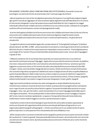 15
PER LEGGERE E SCRIVEREIL REALE COME MAI PRIMA ERA STATOPOSSIBILE,ritrovandoil sensonon
tecnologico,mastoricodi ciòche sta avvenendoe che l’uomopersegue damillenni.
-adessolaparolanon è piùscritta ma digitataespressione che hapersoil suosignificatooriginariolegato
agli spartiti musicali peraggregarsi all’areasemanticainglese digitdominatodall’ideadellacifra di numero
di internetpoi collegandoi numeridel propriotestoaquellidellaRete fasì che il rapporto tra viaggio
individuale nellaselvadei simboli e percorsocollettivoversounascritturasociale,sullabase di unprogetto
condivisooffrastrumentazioni e scenari antropologicamenteinediti.
-al centro dellagalassiaGoldonistalafermaconvinzione che si debbavalorizzare tuttociòche sta laferma
convinzione che si debbavalorizzare tuttociòche restituisce dignitàai singoli fenomeni eventi,
nell’irrinunciabileconvinzione che lavitanonè soloin continuatrasformazione,ma generatrice di
complessità.
-il progettodi editoriamultimediale legatoalle svariate edizioni di “lafamigliadell’antiquario”di Goldoni
attuato dal prof.dal 1991 al 1996 volevaraccontare lavicendadi unsistemagenerativodi testi considerati
definitivi che poi si rivelanoal loroautori provvisori riaprendosi anuovacreatività. Il testodigitalepoteva
assai megliodi ieri narrare il flussoininterrottodellacreativitàlatoautore come nessunaltrolinguaggioè
ingrado di fare.
-il Manzoni comprese che al suo tempostavanascendounanuovaeconomiaconla sua retoricae
sperimentòinprimapersonaquel linguaggio.legatoadunanuova ideadi economiaculturale.Unpubblico
mai vistosi stavaavvicinandoai libri:unarivoluzioneculturaledi portataimmensa.Ipromessi sposiche
leggiamoascuolasonocome unfilmsentitoallaradio,decurtatodellaforzacomunicativadi oltre 450
immagini volute,costruite dirette impaginate dal loroautore,(Studi recenti hannocercatodi dimostrare
che lastruttura figurativasi proponeval’obiettivodi creare undoppiobinariodi lettura:quelloalfabeticoe
quelloillustrato) Manzoni infatti è statoil primoscrittore modernoacercare di ridefinire il rapportofra
codice alfabeticoe codice tecnicoperdare vitaad una nuovaformadi scrittura. Si fece scrittore,tipografo,
editore trasformandoil suostudioinluogodi lavoroperdisegnatori,incisori,grafici,tipografi.
-Oggi il persistentestridente contrastoche vede contrappostounampiodibattitoteoricoaduna
ristrettissimae mediocre creazione di testi transmediali,lasproporzionetraprogettualitàe realizzazioni
sonoi segni di come una vecchiaculturafatichi a cogliere l’occasione fornitale dallanascitadi unnuovo
linguaggio:i chip,i cavi,gli interruttori,i pixel sonoportatori di unnuovolinguaggiobasterebbe saperli
interrogare edascoltare. Rinunciandoperaltroal valore dellarealizzazione senzail coraggiooil piacere
dell’errore,lateoriainaridisce rapidamente.Lospazioe il tempodellaletturadel testoelettronico
trasformanoil nostromododi leggere e scrivere e quindiconoscere e capire.
-importante è anche ladiversitàdi tipologie di spazi bianchiche vannodallasemplice separazione al
continuumdi parole allasegnalazionedellastrutturaconcettuale dell’operaallagerarchiaincui è
organizzata(capitoli paragrafi sottoparagrafi…).Ancheunacollanaconle sue caratteristiche di natura
graficomateriale è unaltropotente filtrointerpretativodel testoalfabeticoe non.
-Alfieri compreseche il suotestoriscrittodal torchiotipograficoperdevalarassicurante cornice dei simboli
del suodivenire.Il saltoeragrande.Stavapassandodallaletturad’autore adunaletturache non venivada
una storiama che creavala storia.Quindi procedevaadunacorrezione infinitache adun certo momento
l’editore bloccò.
 