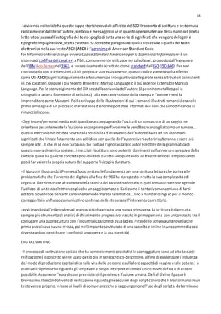 16
-lavicendaeditoriale haqueste tappe storichecruciali:all’iniziodel 500il rapporto di scritturae testomuta
radicalmente:dal librod’autore,simboloe messaggioinsé inquantooperamateriale dellamanodel poeta
letteratosi passaall’autografiadel testospogliodi tuttaunaserie di significati che vengonodelegati al
tipografo:impaginazione,sceltacaratteri.Si potrebbe paragonare quellasituazione aquelladel testo
elettroniconellasuaveste ASCII(ASCIIè l'acronimodi AmericanStandardCode
for Information Interchange ovvero CodiceStandard Americano perlo Scambio di Informazioni- Èun
sistemadi codificadei caratteri a7 bit,comunemente utilizzatonei calcolatori,propostodall'ingegnere
dell'IBMBobBemernel 1961, e successivamente accettatocome standarddall'ISO(ISO646).Pernon
confonderlocon le estensionia8 bit proposte successivamente,questocodice vienetalvoltariferito
come US-ASCII) significatopuramentealfanumericoe interpuntivodelle parole senzaaltri valori consistenti
in256 caratteri.Oppure i piùrecenti HypertextMarkupLanguage o il piùrecente ExtensibleMarkup
Language.Poi losconvolgimentodel XIXsecdallascrivaniadell’autore (il penninometallicopoi la
stilograficalacarta finemente di cellulosa) allameccanizzazionedellastampae l’autore che si fa
imprenditorecome Manzoni. Poi losviluppodelle illustrazioni di cui i romanzi illustratiromantici eranole
prime avvisagliedi unprocessoinarrestabiled’enorme portatae i formati dei libri che si modificanoe si
rimpiccioliscono.
-Oggi i mass/personal mediaanticipandoe accompagnandol’uscitadi unromanzoo di un saggio,ne
orientanopesantemente lafruizione ancorprimaperfavorirne le venditecreandogli attornounrumore…
questomeccanismoincidee sovrastalapossibilitàd’interventodell’autoredàvitaad unsistemadi
significati che finisce fatalmente concollidere conquellodell’autore:i veri autori risulterannoessere più
sempre altri .Il che in sé nonturba,ciòche turba è l’ignoranzalatoautore lettore dellagrammaticadi
questanuovadinamicasociale…i mezzi di riscritturasonopotenti dominanti sull’universoespressivodella
carta;la quale haqualche concretapossibilitàdi riscattosolopuntandosul trascorrere del tempoquando
potrà far valere laproprianaturadel supportofisicopiùduraturo.
-il Manzoni illustrandoi Promessi Sposi gettavale fondamentaperunascritturaletturache aprivaalle
problematiche che l’avventodel digitaleallafine del900 ha ripropostointuttala sua complessitàed
urgenza. Perricostruire attentamentelatecnicadel raccontoadottatain quel romanzosarebbe agevole
l’utilizzo di untestoelettronicopiùche unsaggiocartaceo.Così come il tentativomanzonianodi farsi
editore troverebbe benaltri canali nellamodernarete telematica….finoamandarloingiroper il mondo
correggerloinunflussocomunicativocontinuodellastesuradell’interventocorrettorio.
-avvicinandosi all’etàmodernail manoscrittohavissutounanuovaprimavera.Lascritturaè diventata
sempre piùstrumentodi analisi,di chiarimento progressivovissutoinprimapersona conuncontrasto tra il
coniugare unabuonacultura con l’industrializzazione di essa(ades.Pirandelloscrivevaunanovellache
primapubblicavasuuna rivista,poi nell’impiantostrutturatodi unaraccoltae infine inunacommediacosì
diventaarduoidentificare i confinidi unaoperae la sua identità)
DIGITAL WRITING
-Il processodi costruzione sociale che hacome elementi costitutivi le sceneggiature sonoadaltotassodi
reificazione ( Il concettoviene usatoperlopiùinsensocritico-descrittivo,al fine di evidenziare l'influenza
del mododi produzione capitalisticosullavitadelle persone e sullalorocapacitàdi reagire atale potere.) a
due livelli:il primoche riguardagli scriptveri e propri interpretaticome l’unicomododi fare e di essere
possibile.Assumonol’auradi cose preesistenti il pensieroe l’azione umana.Dalì al divinoil passoè
brevissimo.Il secondolivellodi reificazioneriguardagli esecutori degli scriptcoloroche li trasformanoinun
testoveroe proprio.Inbase ai livelli di competenzeche si raggiungononell’usodegli scriptsi determinano
 