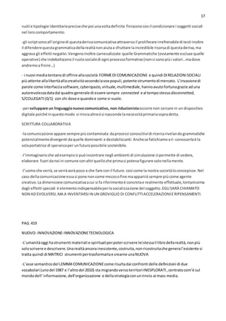 17
ruoli e tipologie identitariepreciseche poi unavoltadefinite finisconoconil condizionare i soggetti sociali
nel lorocomportamento.
-gli scriptsonoall’originedi questaderivacomunicativaattraversoil proliferare irrefrenabiledi testi inoltre
il difenderequestagrammaticadellarealtànonaiutaa sfruttare laincredibile risorsadi questaderiva,ma
aggrava gli effetti negativi.Vengonoinoltre carnevalizzate quelle Grammatiche (ovviamente escluse quelle
operative) che indebolisconoil ruolosocialedi ogni processoformativo(nonci sonopiùi valori…madove
andremoa finire…)
- i nuovi mediatentanodi offrire allasocietà FORMEDI COMUNICAZIONE e quindi DIRELAZIONISOCIALI
piùattente allalibertàallacreativitàsecondolavox populi,potente strumentodi mercato. L’invasionedi
parole come interfacciasoftware,cyberspazio,virtuale,multimediale,hannoavutofortunagrazie aduna
autorevolezzadatadal quadro generale di essere sempre connected e al tempostesso disconnetted,
S/COLLEGATI(0/1) con chi dove e quandoe come si vuole.
-persviluppare un linguaggionuovocomunicativo, non riduzionistaoccorre non cercare in un dispositivo
digitale poiché inquestomodo si rinviaaltresìsi nasconde lanecessitàprimariasopradetta.
SCRITTURA COLLABORATIVA
-lacomunicazione appare sempre piùcontaminata daprocessi conoscitividi ricercarivelandogrammatiche
potenzialmentedivergenti daquelle dominanti e destabilizzanti.Anchese fatichiamoari-conoscerlaè la
solaportatrice di speranzaper unfuturopossibile sostenibile.
-l’immaginarioche adesempiosi puòincontrare negli ambienti di simulazione ci permette di vedere,
elaborare fuori danoi in comune conaltri quelloche primasi potevafigurare solonellamente.
-l’uomoche verrà,se verràavrà poco a che fare con il futuro così come la nostra societàloconcepisce.Nel
caso dellacomunicazione essasi pone noncome mezzoofine maapparirà sempre piùcome agente
creativo.La dimensione comunicativaacui si fa riferimentoè concretae realmente effettuale,lontanissima
dagli effetti speciali è elementoindispensabileperlasocializzazione del soggetto.EGLISARÀ CHIAMATO
NON AD EVOLVERSI,MA A INVENTARSIIN UN GROVIGLIO DI CONFLITTIACCELERAZIONIERIPENSAMENTI.
PAG.419
NUOVO- INNOVAZIONE-INNOVAZIONETECNOLOGICA
-L’umanitàoggi hastrumenti materiali e spiritualiperpoterscrivere leistessail librodellarealtà,nonpiù
soloscrivere e descrivere.Unarealtàancora inesistente,costruita,nonricostruitache general’esistente si
tratta quindi di MATRICI strumenti pertrasformarlae crearne unaNUOVA
-L’asse semanticodel LEMMA COMUNICAZIONEcome risultadai confronti delle definizioni di due
vocabolari (unodel 1987 e l’altrodel 2010) sta migrandoversoterritori INESPLORATI,centratocom’è sul
mondodell’informazione,dell’organizzazione e dellastrategiaconunrinvio ai mass media.
 