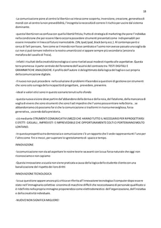 18
-La comunicazione pone al centrolalibertàe vaintesacome scoperta,invenzione,creazione,generativadi
mondi con al centro lanon prevedibilità,l’incognitalanecessitàdi correre il rischioperuscire dal sistema
dominante.
-questalibertànonvaconfusacon quellalibertàfittizia,fruttodi strategiadi marketingche pone l’individuo
nellacondizione che peressere liberooccorrapossedere strumenti presentaticome indispensabili per
essere innovativi inlineacol futuroinarrestabile.(SN,Ipad,Ipod,blackberryecc.).Al contempoperòsi
cerca di farli pensare, fare come se il mondononfosse cambiatoe l’uomononavesse passatounasogliada
cui nonsi può tornare indietroe lanostra umanitàcosì vi appare sempre piùsecondaria (ancorala
metaforadel cavallodi Troia).
-infatti i risultati dellacreativitàtecnologicasi sonorivelatiassai modestirispettoalle aspettative.Questa
terra promessa è parte centrale del fenomenodell’acuirisi del contrastotra TESTI DIGITALI E
GRAMMATICHE ANALOGICHE.Il profilodell’autore è delegittimatodallalogicadel tagliae cuci propria
dellacomunicazione digitale.
-Il nuovononpuò procedere nellasoluzione di problemirifacendosiaquestioni di gestioneconstrumenti
che sonosolo surrogadellaincapacitàdi progettare, prevedere,prevenire.
-ideali e valori etici sonoinquestoscenariotenutisullosfondo
-questanuovavisione deve partire dal’abbandonodelladerivae dellanoia,del fatalismo,dellamancanzadi
vogliadi vivere che sonostrumenti che sonolìad impedire che l’uomopossaentrare nellaStoria..se
abbandoniamociòpossiamofarsì che la comunicazione si trasformi inrisorsameravigliosa,forza
generativa.,uscendodallapreistoria.
-ciòmediante STRUMENTICOMUNICATIVI(MEZZICHE HANNOTUTTO IL NECESSARIOPER RIPROGETTARSI
E EFETTI CASUALI, IMPREVISTI E IMPREVEDIBILECHE OPPORTUNAMENTECOLTI CI PORTERANNOMOLTO
LONTANO.
-Inquestaprospettivatrademocraziae comunicazione c’è unrapportoche li vede rappresentanti l’unoper
l’altrocome fini e mezzi,persuperare losgretolamentodi spazioe tempo.
INNOVAZIONE
-lacomunicazione nonstaad aspettare le nostre teorie:vaavanti conlasua forzanaturale che oggi non
riconosciamoe noncapiamo
-Questainnovazione ascuolanonviene praticataacausa dellalogicadellostudente clienteconuna
banalizzazione del rispettodei lorodiritti
INNOVAZIONETECNOLOGICA
-lasua questione appare ancorapiùcriticase riferitaall’innovazione tecnologica:ilcomputerdopoessere
stato nell’immaginariocollettivo sinonimodi macchine difficili che necessitavanodi personale qualificatosi
è ridefinitonellapropriaimmagine proponendosicome elettrodomestico dell’organizzazione,dell’iniziativa
e dellacreativitàindividuale.
-NUOVONON SIGNIFICA MIGLIORE!
 