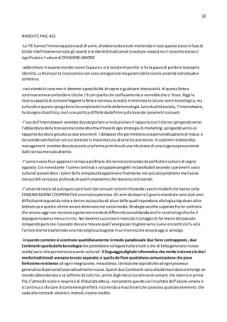 22
NODOITC PAG. 423
-Le ITC hannol’immensapotenzadi di unire,dividere tuttoe tutti mettendoinluce quantosianoinfase di
totale ridefinizionenonsologli assetti e le identità tradizionali (creatore-creato) mail concettostessoil
significatoe il valore di DIVISIONEUNIONE
-addentrarsi inquestomondonuovofapaurae si è resistentiperché si hala pauradi perdere lapropria
identità.LaRicercae la Conoscenzanonsonoantagoniste magaranti dellanostraumanitàindividuale e
collettiva.
-così standole cose non ci daremolapossibilità di capire e giudicare latestualità di questaRete e
continueremoaconfondere ciòche c’è conquelloche confusamente si vorrebbeche ci fosse.Oggi la
nostra capacitàdi scrivere/leggere laRete e conessala realtà è minimae lalacuna nonè tecnologica,ma
culturale e questospiegabene lacomplessitàinutile dellatecnologia.Latestualitàsociale, l’Internetware,
ha bisognodi politica,maè una politicadifficile dadefinire sullabase dei parametriconsueti
-l’usodell’Internetware avrebbe dovutoportare arivoluzionareil rapportoconil cliente spingendoverso
l’abbandonodellatransazionecome obiettivofinaledi ogni strategia di marketing,spingendoversoun
rapportoduraturo giocatosu due strumenti :i database che permettonounapersonalizzazione di massa e
la custode satisfactionconcui prestare lamassimacura al servizioassistenza.Il customerrelationship
management avrebbe dovutoessere unaformaprimitivadi unaintuizione di unaesigenzaproveniente
dallostessomercatoattento.
-l’uomonuovofece appenaintempoaprofilarsi che vennecontrastatodapolitiche e culture di segno
opposto.Ciònonostante l’uomocontinuòasviluppare progetti inclassificabili secondoi parametri socio
culturali passati dove i colori dellacomplessitàapparivanofinalmente nonpiùsoloproblemamarisorse
inesauribilisensopiùprofondodi quell’umanesimoche stavamocostruendo
-l’umanitàriesce adautorganizzarsifuori dai consueti schemi rifiutandoi vecchi modelli che hannonella
COMUNCAZIONECOOPERATIVA unarisorsapreziosa.Gli anni dadopola2 guerramondiale sonostati anni
difficilissimi segnatidarotte e derive socioculturali alcundelle quali rispondonoallalogicatopdownaltre
bottomup e queste ultime ancoradominanonei social media.Strategie vecchie superate fralorcontrarie
che ancora oggi nonriesconoa generare niente di differente consolidandoanzi le vecchielogicheche il
dopoguerraavevamessoincrisi.Nei decenni successiviè mancatoil coraggiodi fartesorodel passato
rompendoperòconil passatostessoe trovare quell’energiapermigrare versonuovi orizzonti:ciòfuedè
l’errore che ha trasformatounameravigliosastagione inuninvernoche ancoraoggi ci avvolge.
-inquesto contestosi scontrano quotidianamente inmodo paradossale due forze contrapposte, due
Continenti:quelladelle tecnologieche potrebberocollegare tuttoe tutti e che di fattogenerano nuove
realtà(aerei che permettonoscambi culturali- il linguaggiodigitale informaticoche mette insieme ciòche i
mediatradizionali avevano tenuto separato) e quelladel fare quotidianocomunicazione che pone
fortissime resistenze adogni integrazione, mescolanza,ibridazione soprattuttoadogni processo
generativodi persone/coseradicalmentenuove.Questi due Continenti sonoalladerivae daessi emerge un
mondoabbandonatoa sé soffertodatutti noi,anche dagli stessi burattinai di sempre che stannoinprima
fila.L’atmosferache si respiraè di sfiduciataattesa, nonostante questosiail risultatodell’azione umanaci
si continuaa sforzare di contenere gli effetti ricorrendoamacchinari che spiananoqualsiasielemento che
vada allaricercadi obiettivi,metodi,risorseinedite.
 