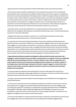 23
-eppure possiamoriscriverequestolibroinventarlotrasformarloinaltroconla potenzacreatrice
-Uscire da quel raccontomediale che abbandonal’uomosolopoche ore al giorno.Pernonparlare del
pianetabambini dove multinazionali come Mattel e Hasbrofannoe disfanocome vogliono:lapubblicitàa
parte poche aree del pianeta(Quebece Norvegia)propone modelli che spingonoadeducare i bambini che
se compri sei felice.Èalloradifficile inquestocontestodove queste narrazioni sonoconsiderate inevitabili,
le uniche possibili,naturali provare anarrare altro.La Storiaci insegnache primadi controllare banche,
poliziatribunali,forse lavorative ecc.bisognacontrollare le storie.Lamondializzazione cosìcome sta
avvenendo è primadi tuttoimposizione dittaturadi unaunicanarrazione dellarealtàe di conseguente
costruzione sociale.Eccoperché il Sistematentadi cancellare laStoriae la sua memoria.
-eccoallorala che la comunicazione devefarsi inuncontestoapertononchiusocome da visione
tradizionale che collegandoidentitàdiverse creaidentitàsempre deltuttonuove e interconnessedove per
nuovononè l’accezione tradizionale.
-il digitale informaticononvaisolatoinunastoria insé ma affrontatocome parte di una piùvasta
testualitàcomunicativache dasecoli è inacceleratatrasformazione.
-a scuolala buonacomunicazione deve materializzarsiinunaricercacondivisaorientataal conoscere
facendoattenzione avalorizzare le differenzee le peculiaritàdei soggettie dellecose coinvolte perandare
oltre i soggetti e le cose stesse percreare quindi inunprocessoincessante e assai spessosorprendente
rispettoalle aspettative inizialinuove realtà.Unprogettodichiaratosottoscrittodai suoi principi ispiratori
negli obiettivi,nelle modalitàoperativeneglistrumenti dautilizzare e attentamente monitoratosecondola
precisaconvinzioneche le idee migliori sonoquelleche infase di analisi e di applicazioneaccettanodi
essere valutate e ripensatefinoal puntodi essere progettate e realizzate altrodase stesse.
-l’apprendimentodellebuone pratiche tecnologiche è rafforzato dallafuorviante convinzione che i
linguaggi e i contenuti stesseroindue aree diverse complementari,ma separate inlinea con la tradizione
culturale del novecento(di destra-di centro- di sinistra-cattolicae non).Inoltre ha comportato che il
nostro modo di avvicinarci all’innovazione tecnologicadominasse l’ideadi un non diritto a valutare la
tecnologiastessa concentrandoogni valutazione sullanostra capacità maggiore o minore di dar vita a
sequenze di atti (script) a procedure cognitivomeccaniche e questa è una posizione daconsumatori
piuttosto che da produttori.
-inquestaprospettivalacapacità creativadel docente si esaurisce nellascopertadi nuove forme e
strumenti che coinvolganogli studenti:oggilaLIMdomani chissàcosa.Il trascorsoè autoritàindiscussanon
il passatodi classicamemoriamail life isnow il trascorsoquotidiano.
-lascuolaè ricca di esempi che vannoperòindirezione opposta,versostrade diverse anche oggicomela
ScuolaCittàPestalozzi.
- l’errore perciòè statopensare che latecnologiadasolabastasse a cambiare loscenariosocioculturale.
Ora bisognaavere il coraggiodi avviare sperimentazioni:primadi ogni cosarinunciare al digitale come
un’armaturaper garantirsi l’innovazione e il cambiamentocomunque facendone altresìunSTRUMENTO
PER LEGGERE E SCRIVEREIL REALE COME MAI PRIMA ERA STATOPOSSIBILE,ritrovando il sensonon
tecnologico,mastoricodi ciòche sta avvenendoe che l’uomopersegue damillenni.Loscontrononè tra
digitale e nondigitale,matra vecchiae nuovacomunicazione-
-L’ITCcontinuaad imbattersi inostacoli culturaliche tendonoamantenere ancoradistintele aree di ricerca
dei linguaggi e dei contenuti:il calcolatoreè vistocome prodottodellediscipline ingegneristiche,
 