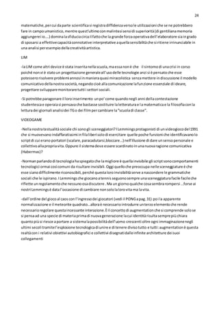 24
matematiche,percui daparte scientificasi registradiffidenzaversole utilizzazioni che se ne potrebbero
fare in campoumanistico,mentre quest’ultimoconmalintesisensidi superiorità(di gentilianamemoria
aggiungerei io….) dominalasfiduciacircail fattoche la grande forzaoperativadell’elaboratore siaingrado
di sposarsi a effettivecapacitàconnotative interpretative aquellasensibilitàche si ritiene irrinunciabile in
una analisi peresempiodellacreativitàartistica.
LIM
-laLIM come altri device è stata inseritanellascuola,maessanonè che il sintomodi unacrisi in corso
poiché nonvi è statoun progettazione generaleall’usodelle tecnologie anzi si è pensatoche esse
potesserorisolvere problemi annosi inmanieraquasi miracolistica senzamettere indiscussione il modello
comunicativodellanostrasocietà,negandocioè allacomunicazione lafunzione essenziale di ideare,
progettare svilupparemonitoraretutti i settori sociali.
-Si potrebbe paragonare il loroinserimento unpo’come quandonegli anni dellacontestazione
studentescae operaiasi pensavache bastasse sostituire laletteraturae lamatematicae la filosofiaconla
letturadei giornali analisidei TGo dei filmpercambiare la“scuoladi classe”.
VIDEOGAME
-Nellanostratestualitàsociale chi sonogli sceneggiatori?ILemmingsprotagonisti di unvideogiocodel1991
che si muovevano indaffaratissimi infilaliberisolodi esercitare quelle poche funzioni che identificavanolo
scriptdi cui erano portatori (scalare,paracadutarsi,bloccare…) nell’illusione di dare unsensopersonale e
collettivoallapropriavita.Oppure il sistemadeve essere scardinatoinunanuovaragione comunicativa
(Habermas)?
-Normanparlandodi tecnologiahaspiegatoche lamigliore è quellainvisibile:gli scriptsonocomportamenti
tecnologici ormai cosìcomuni da risultare invisibili.Oggi quelloche preoccupa nellesceneggiature è che
esse sianodifficilmente riconoscibili,perché questaloroinvisibilitàserve anascondere le grammatiche
sociali che le ispirano.ILemmingsche giocanoatennisseguonosempre unasceneggiaturafacile facileche
riflette unregolamentoche nessunoosadiscutere .Ma un giornoqualche cosasembrarompersi …forse ai
nostri Lemmingsè datal’occasione di cambiare nonsololalorovita ma lavita.
-dall’ordine del giocoal caoscon l’ingressodei giocatori (vedi il PONGapag.31) poi la apparente
normalizzazione e il meteorite quadrato…alloraè necessariointrodurre unterzoelementoche rende
necessarioregolare questaincessante interazione.Èil concettodi augmentationche si comprende solose
si pensaad una specie di materiaprimadi nuovagenerazione lacui identitàrisultasemprepiùchiara
quantopiùsi riesce aportare a sistemalapossibilitàdell’uomo crescenti oltre ogni immaginazionenegli
ultimi secoli tramitel’esplosione tecnologicadi unire e di tenere divisotutto e tutti:augmentationè questa
realtàcon i relativi obiettivi autobiografici e collettivi disegnatidalleinfinite architetture deisuoi
collegamenti
 