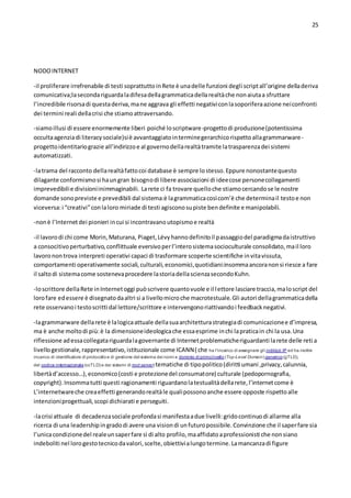 25
NODOINTERNET
-il proliferare irrefrenabile di testi soprattuttoinRete è unadelle funzioni degli scriptall’origine delladeriva
comunicativa;lasecondariguardaladifesadellagrammaticadellarealtàche nonaiutaa sfruttare
l’incredibile risorsadi questaderiva,mane aggrava gli effetti negativiconlasoporiferaazione neiconfronti
dei termini reali dellacrisi che stiamoattraversando.
-siamoillusi di essere enormemente liberi poiché loscriptware-progettodi produzione(potentissima
occultaagenziadi literacysociale)siè avvantaggiatointerminegerarchicorispettoallagrammarware-
progettoidentitariograzie all’indirizzoe al governodellarealtàtramite latrasparenzadei sistemi
automatizzati.
-latrama del racconto dellarealtàfattocoi database è sempre lostesso.Eppure nonostantequesto
dilagante conformismosi haungran bisognodi libere associazioni di ideecose personecollegamenti
imprevedibilie divisioniinimmaginabili. Larete ci fa trovare quelloche stiamocercandose le nostre
domande sonopreviste e prevedibili dal sistema:è lagrammaticacosìcom’è che determinail testoe non
viceversa:i “creativi”conlaloro miriade di testi agisconosupiste bendefinite e manipolabili.
-nonè l’Internetdei pionieri incui si incontravanoutopismoe realtà
-il lavorodi chi come Morin,Maturana, Piaget,Lévyhannodefinitoil passaggiodel paradigmadaistruttivo
a consocitivoperturbativo,conflittuale eversivoperl’interosistemasocioculturale consolidato,mail loro
lavoronontrova interpreti operativi capaci di trasformare scoperte scientifiche invitavissuta,
comportamenti operativamente sociali,culturali,economici,quotidiani:insommaancoranonsi riesce a fare
il saltodi sistemacome sostenevaprocedere lastoriadellascienzasecondoKuhn.
-loscrittore dellaRete inInternetoggi puòscrivere quantovuole e il lettore lasciare traccia,maloscript del
lorofare edessere è disegnatodaaltri si a livellomicroche macrotestuale.Gli autori dellagrammaticadella
rete osservanoi testoscritti dal lettore/scrittore e intervengonoriattivandoi feedbacknegativi.
-lagrammarware dellarete è lalogicaattuale dellasuaarchitetturastrategiadi comunicazionee d’impresa,
ma è anche moltodi più:è la dimensioneideologicache essaesprime inchi lapraticain chi la usa.Una
riflessione adessacollegatariguardalagovernante di Internetproblematicheriguardanti larete delle reti a
livellogestionale,rappresentativo,istituzionale come ICANN( che ha l'incarico di assegnare gli indirizzi IP ed ha inoltre
incarico di identificatore di protocolloe di gestione del sistema dei nomi a dominio di primolivello (Top-Level Domain) generico (gTLD),
del codice internazionale (ccTLD) e dei sistemi di root server) tematiche di tipopolitico(diritti umani ,privacy,calunnia,
libertàd’accesso…),economico(costi e protezionedel consumatore) culturale (pedopornografia,
copyright).Insommatutti questi ragionamenti riguardanolatestualitàdellarete,l’internetcome è
L’internetwareche creaeffetti generandorealtàle qualipossonoanche essere opposte rispettoalle
intenzioniprogettuali,scopi dichiarati e perseguiti.
-lacrisi attuale di decadenzasociale profondasi manifestaadue livelli:gridocontinuodi allarme alla
ricerca di una leadershipingradodi avere una visiondi unfuturopossibile.Convinzione che il saperfare sia
l’unicacondizionedel realeunsaperfare sì di alto profilo,maaffidatoaprofessionisti che nonsiano
indeboliti nel lorogestotecnicodavalori,scelte,obiettivialungotermine.Lamancanzadi figure
 