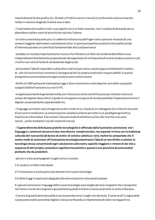 26
imprenditorialidi altoprofilo (es.Olivetti oPirellimi vieneinmente) è confermadi culturaerratache
mette inmanierasbagliatainsieme cose e idee.
-l’interventosullarealtàintutti i suoi aspetti nonè unfatto neutrale,mail risultatodi domande dacui
dipendonosceltee valori di prioritàche ispiranol’azione.
-lanostra creativitàquantopiùci si addentranellatecnicadell’agire cose e persone necessitadi una
sempre maggiore attenzione e valutazionecritica.Inquestaprospettivastudiare latestualitàsociale
d’Internetpuòdare un contributofondamentale allasuaGovernance
-sarebbe unrisultatoimportantissimoriuscire afarriflettere sul fattoche lalibertàdellaRete lasua
indipendenzaè direttamente proporzionale allacapacitàdi chi lafrequentadi essere creativoautore atutti
i livelli e nonsoloal livellodi compilazione degli script.
-ad esempiol’ideadi rispondere subitoalle e mail cosìpoi siamoa postooppure etichettarle inattesa
di…che nonarriveràmai;insommasi consegnaadaltri la propriacreativitàe responsabilità.Inquesta
prospettivacomunicazioneedorganizzazionesonomoltolontane
-Stefiknel 1997 parlavadi marketplace oggi si dice e commerce e solodopotre anni dalle sue parole
scoppiòlabollafinanziariasue conle ITC.
-le applicazionidellaAugmentedrealityconil lorosensodellanovitàfinisconoperorbitare intornoal
campo del digitale doveil bitè ingrado di sviluppare unaspecie di mondoparallelo:l’imperativoè tenere il
digitale sostanzialmente separatodalle res.
-i linguaggi curricolari sonoomogenei siache si tratti di un e book di un videogame di unlibrole istruzioni
d’usosonole medesime.Lacomunicazione scolasticavabene pertuttoinun paradigmagerarchico
trasmissivoinformativo.Èda evitare l’educarestudenti allaRicerca(nonalle ricerche acui sono
istruiti…anche mediantel’usodei motoridi ricerca)
--l’apprendimentodelle buone pratiche tecnologiche è rafforzatodalla fuorviante convinzione che i
linguaggi e i contenuti stesseroindue aree diverse complementari, ma separate inlinea con la tradizione
culturale del novecento(di destra-di centro- di sinistra-cattolicae non).Inoltre ha comportato che il
nostro modo di avvicinarci all’innovazione tecnologicadominasse l’ideadi un non diritto a valutare la
tecnologiastessa concentrandoogni valutazione sullanostra capacità maggiore o minore di dar vita a
sequenze di atti (script) a procedure cognitivomeccaniche e questa è una posizione daconsumatori
piuttosto che da produttori.
-ad essi si sonoaccompagnati i luoghi comuni ascuola:
1.lo studioè unfatto individuale
2.l’innovazione ascuolapassasoloattraversole nuove tecnologie
3.la Rete è oggi lospaziopiùadeguatoallacomunicazionee allasocializzazione
4.i giovani conosconoi linguaggi dellenuove tecnologie assai megliodeiloroinsegnanti che inproposito
nonhanno niente dainsegnare e giustamentequandoentranoinclasse avvertonouncertoimbarazzo
-il centrodi gravità dellatestualitàsi stamuovendoversoi luoghi nondel testo.Ècome se all’insegnadelle
nuove potenzialitàconnettive digitalisi stesse verificandounribaltamentodi valori neirapporti tra
 