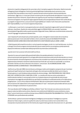 27
elementie rispettivi collegamenti che vannobenoltre il semplicesupportoinformatico.Nodi latramadei
collegamentipuòridisegnare il testoal puntodalegittimare ladomandacosaè connessoe cosa
connette?Che cosacambiae cosa resta?In questoscenariocomunicazione e democraziadevono
confrontarsi.Oggi nonci si riesce perlaforte resistenzache stamanifestandoadelaborare il nuovo,di cui
caratteristicaforte è il divenire.Quest’ultimanonsignificaresaall’incertezzainstabilitàmapotrebbe
viceversasviluppare unarispostadi segnooppostobasatasullaconsapevolezzadi doverfare scelte decise,
su progetti alungotermine su assunzione di responsabilitàconi relativi rischi intesi come accettazione
dell’imprevedibilità,incui l’errore è opportunitàpreziosa.
- La Rete apre a nuovi testi e nuovagrammaticanon soloalle importanti esigenzedell’uomodi indicizzare,
ordinare, classificare.Quelloche mancaallaRete oggi è la POESIA POIESI:nonsecondol’accezione
stereotipatadi fugadallarealtà,quantosecondolalogicadel creare,fabbricare unadimensione umanache
i vecchi linguaggi nonpotevanovolevanofare.
-averimpostaall’uomodi pensare,scrivere (parole,suoni,immagini) inmanieratale che lamacchina
potesse processare i testi come dati hafattosì che la creativitàumanaSI SIA INGOLFATA IN UNA
COMUNICAZIONEUOMO MACCHINA NON ORIENTATA A RAFFORZAREQUELLA UOMO-UOMO.
-infatti daparte dellamacchinasiache si scrivala parolamontagna,siache la si reciti ad altavoce,sia che la
si disegni le tre forme vengonomemorizzateallostessomodotramite unacomplessacombinazione di
dispositivi elettronici caratterizzati dallaproprietàdi assumeredue condizioni:0/1.
-questononè mai successonellastoriadellascrittura.
-Questaè la causa principale dellapovertàdellaRete che paradossalmente è riccadi testi.La
comunicazione perpotergarantire losviluppodella democraziadiversodal controllodemocraticosui mezzi
di comunicazione necessitadi garanzie sul processoche lacaratterizzarispettoallaqualecontenutie mezzi
rappresentanoelementi indivenire:lademocraziaè piùforte dei suoi nemici se scommette suse stessa
ammette il dirittoaciò che è altroda sé di esistere e comunicare.SELA COMUNCAZIONE VERA
COMUNICAZIONELA DEMOCRAZIA VERA DEMOCRAZIA.
-Stefiknel suolibrodel 1996 Internetdreamsarchetypesmythsandmetaphorsproponeche perinventare
qualcosadi significativoè piùimportante attingere allanostrapersonalitàidentitàdi uomini dovela
fantasiagiocaun ruolofondamentalepiuttostoche allatecnologia. UNA PRECEDENZA DEL FARE CON LE
IDEE CHE SI INTRECCIA CON IL FARECON LE COSE . La metaforadi Internetcome autostradasi è
trasformatada traslatoin sensopropriocome se si trattasse davverodi autostrade da costruire per
trasmettere messaggi allavelocitàdellaluce:perStefiklametaforaè insufficienteanche ai fini dellastessa
progettazione. Lasua critica colpisce direttamentel’ideache esistanoparti componentielementi della
comunicazione che vadanobene comunque trattandosi di “cose” necessarie aprescindere dal lorousoche
diverse strategieoarchitetture ne possonofare.
-PerLevyideatore dell’intelligenzacollettiva,laRete è “cosa” che rinviaad una culturaancora da venire
eppure scaturisce dallanostracultura.Questaè una condizionedi ALBA dellanuovacondizione umana
dove l’uomoè testimone e artefice al tempostesso:PERCIÒLERELAZIONITRA GRAMMATICA E TESTO, FARE
E PENSAREsono profondamente cambiate.
-De Kerckhove parladi connectedintelligence (intelligenzaconnessa) dove l’intelligenzasi esprime
attraversoil dare origine,costruire:quelloche scaturisce dal nessocreativononè contenibileinnoi,
incorporatonel preesistenteche fariferimentoadunagrammaticagenerale che ancoranon c’è,aprendosi
 