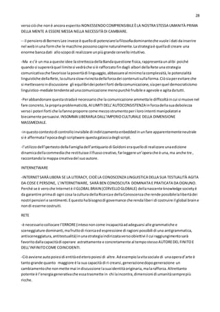 28
versociòche nonè ancora esperito:NONESSENDOCOMPRENSIBILEÈLA NOSTRA STESSA UMANITÀ PRIMA
DELLA MENTE A ESSERE MESSA NELLA NECESSITÀ DI CAMBIARE.
-- il pensierodi BernersLee invece è quellodi potenziarelafilosofiadominanteche vuole i dati dainserire
nel webinuna formche le macchine possonocapire naturalmente.Lastrategiaè quelladi creare una
enorme bancadati alloscopodi realizzare unpiùgrande cervellointuitivo.
-Ma e c’è un ma a queste idee:lastrettezzadellaBandaquestione fisica,rappresentaunalibi poiché
quandosi supereràquel limitesi vedràche si è rafforzatofindagli albori dellaRete unastrategia
comunicativache favorisse lapovertàdi linguaggio,abbassareal minimolacomplessità,le potenzialità
linguistiche dellaRete,laculturaslowrivincitadellaforzadei contenutisullaforma.Ciòsiaperevitare che
si mettesseroindiscussione gli equilibridei poteri forti dellacomunicazione,siaperquel democraticismo
linguistico-mediale tendenteadunacomunicazione menopurchè fruibile e agevole e agitadatutti.
-Perabbandonare questastradaè necessarioche la comunicazione ammettale difficoltàincui si muove nel
fare concreto,la propriaproblematicità,AILIMITIDELL’AUTOCONSISTENZA inforzadellasuadebolezza
versoi poteri forti che lafannoproporre come mezzostrumentoperi loro intenti manipolatori e
biecamente persuasivi.INSOMMA LIBERARLA DALL’IMPERIOCULTURALE DELLA DIMENSIONE
MASSMEDIALE.
-inquestocontestodi controlloinvisibile di indirizzamentoenbeddedinunfare apparentementeneutrale
si è affermatal’epocadegli scriptware:questagalassiadegli script.
-l’utilizzodell’ipertestodellaFamigliadell’antiquariodi Goldoni eraquellodi realizzare unaedizione
dinamicadellacommediache restituisse il flussocreativo,farleggere un’operache è una,ma anche tre ,
raccontandola mappa creativadel suoautore.
INTERNETWARE
-INTERNETSARÀ LIBERA SE LA LITERACY, CIOÈLA CONOSCENZA LINGUISTICA DELLA SUA TESTUALITÀ AGITA
DA COSE E PERSONE, L’INTERNETWARE, SARÀ BEN CONOSCIUTA DOMINATA E PRATICATA DA OGNUNO.
Perché se è veroche Internetè il GLOBAL BRAIN (CERVELLOGLOBALE) dellanascente knowledge societyè
da garantire primadi ogni cosa lacultura dellaRicercae dellaConoscenzache rende possibilelalibertàdei
nostri pensieri e sentimenti.Equestohabisognodi governance che rendaliberi di costruire il global braine
nondi esserne costruiti.
RETE
-è necessariocollocare l’ERRORE(intesononcome incapacitàadadeguarsi alle grammatiche e
sceneggiature dominanti,mafruttodi ricercaed espressione di ragioni possibili di una antigrammatica,
antisceneggiatura,antitestualità)inunastrategiaindirizzataversoobiettivi il cui raggiungimentosarà
favoritodallacapacitàdi operare astrattamente e concretamente al tempostessoAUTOREDEL FINITOE
DELL’INFINITOCOME COINCIDENTI.
-Ciòavviene autopoiesidi entitàedeteropoiesi di altre.Adesempiolavitasociale di unaoperad’arte è
tanto grande quanto maggiore è la sua capacità di ri crearsi,generazionedopogenerazione un
cambiamentoche nonmette mai indiscussione lasuaidentitàoriginaria,malarafforza.Altrettanto
potente è l’energiagenerativache essatrasmette in chi laincontra,dimensioni di umanitàsemprepiù
ricche.
 