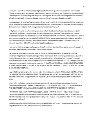 29
-perquantoriguardala dimensione del digitale dell’elaboratore questanonstadentroil computerè il
riflessotecnologicodei nostri saperi stanellanostratestaunmondoche con il procedere di questavisione
sarà sempre piùdifficiledistinguere indigitale e nondigitale.Associazionie s/collegamenti creanorealtà
primainimmaginabili:è fondamentaleperònonconsiderarle come unicheedimmutabili.
-purtroppoperògli autori delle grammatichedi rete osservanoi testi dei lettori/scrittori e intervengonoa
livellomicroe macro riattivandoil feedbacknegativocosìil sistemarimane in equilibrio,secondolalogica
dellagrammarware dellarete “strategiadi comunicazione e d’impresa”
-il digitale informaticoperaltrosi è impossessatodellaletturatradizionale potenziandoalcuni aspetti
(portabilità,mobilità) e indebolendone altri (conoscenzatattile,visione d’insiemedel testo).Eppure
avrebbe potutoaprire il testobibliotecaal testomondoridefinendoindiaframmache dividecose e idee.Lo
si sta cominciandoa fare con l’AUGMENTED REALITY (nelle sue varie declinazioni di mediated reality) ma
speriamononsi risolvaanche qui inmeroconsumismo.Sarebbe belloleggere Cicerone inun’auladi
tribunale oassistere al filmMiracoloaMilanoda PiazzaDuomo.
-così anche i libri nonsfuggonoall’esigenzadi ridefinire laloroidentità,il lorospazio,tempo,linguaggioil
loromodo di essere realtàsfuggendoil trasformismomediale.
-latendenzaoggi vincente complice questi scriptfacilitatori è sfuggire allaculturadelladomanda
(Postman)che portaaduna costruzione gerarchicotrasmissiva, di riti sempre uguali ase stessi.Quandole
cose tendonoa cambiare inmanieraradicale,sconvolgenteperun’accelerazione cercatad’entropia,i
rivoluzionarivannoincrisi di identitàpensandosiavenutamenolalorodiversitàe nonsannopiùcosa fare
e pensare;i conservatori credonodi avere vinto.IN REALTÀ IMOTORI DELLA NAVESISONOFERMATI E LO
SCAFOSTA ANDANDOALLA DERIVA.INTANTOSICONTINUA A CELEBRARE LE SOLITE LITURGIE, I SOLITIGIRI
DI VALZERI SOLITI COPIONI.
-oggi si ha bisognodi un progettocomune fattodi infinitie personalissimiITINERARIUMMENTISnell’idea
che si DEBBA TROVARENON QUELLO CHE STA CERCANDOMA QUELLO DI CUI ABBIAMOBISOGNO.Perfar
ciò dobbiamotentare collegamenti mai tentatiprima,dividere ciòche è sempre statomonoliticamente
unito.
-ci si rivolge acolori che non si sonomai riconosciuti nelle grammatiche gerarchicotrasmissive.La
comunicazione ascuolaDOVREBBEESSERE UNO STILE DI VITA UNA BUSSOLA FATTA DI VALORIE QUINDI
ANCHEDI PROGETTI, INDIVIDUALIE SOCIALICON CUI ORIENTAREANCHELE SCELTE TECNICHE.
-PURTROPPOOGGI NELLA SCULA VIGE LA LOGICA DELLO STUDENTE CLIENTE e il docente (avvilitoda
compensi inadeguati,strutture modificate soloattraversorestylinginnome dei tagli) hapersoil ruolocre
attivotimorosodi porsi come guidacome maestropoichè insicuronellapropriaidentitàdebole. Nonsarà
un manuale asalvarci!
-dobbiamoaccollarci il rischio( intesocome imprevedibilitàincui l’errore è risorsapreziosa) di progetti a
lungotermine assunzione di responsabilitàcoi relativipericoli.
 