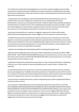 4
-È il modellocomunicativodel mondoglobalizzatoincui laveritàè considerataoggettoautonomodalla
comunicazione laquale lotrasmette,lodiffonde,lofarecepire e assimilare improntateallavisionedella
realtàche restasaldamente inmanoache ha messoinmotoe controllaquel processodi comunicazione (i
signori dellacomunicazione)
--il plugandplay (unostandardper la connessionedi periferiche perpersonalcomputer,percui un
dispositivodeve soloesserecollegatoaduncomputerperessere configuratoperfunzionare
perfettamente,senzaalcunaazione daparte dell'utente.Il modemè PlugandPlaye dovrebbe configurare
automaticamente unavoltache i driversonoinstallati)haportatoad agire senzafarsi domande,inmodo
diversodall’artigianoche imparafacendo:si è guidati dacattivi maestri e istituzioni punti di riferimento
poco autorevoli.Essi intervengonorichiamandoil sensodel tuofare,del tuopensare.
-questi signori dominantifannoinmodoche unsoggettosi rappresenti larealtà(script) creando
artificiosamente deibisogni proprioperinvitare aleggere e scrivere attraversol’usodi questi script.
-Le COOPT(toscana) L(Lazio) intendevanopersuperare ciòpassare daunalinearitàaduna circolaritàdi
rapportotra innovazione-produzione-commercializzazione partendodallacentralitàdellaconoscenzadal
valore d’usodei prodotti stessi benoltre lasoddisfazione delleesigenze cosìcome eranoespresse,creando
un sistemadi comunicazionecooperativopercui l’utenzadivenivaconsapevole,istruita,esigente,attiva
esprimendosi inmanieranonsuperficialee contingente
- spostare cioè il paradigmadal marketingdei prodotti al marketingdeiprogetti sociali
-abbandonandoil modellogerarchicotrasmissivoimitativosi abbandonalaculturadei due SPAZI -TEMPI
(IDEE VSCOSE - SCELTE IDEALIVSVINCOLIMATERIALI) perporre al centrodi tutta la scenala nostra umanità
dove morale eticae politicasonoIDEE COSE,MA ANCHE COSE-IDEE,nonpiùsolopromesse, manemmeno
solooperositàsenzasensoche giraa vuoto.
-si abbandonalalogicadellasocietàdellaConoscenzapercui il fare siaseparatodal sapere e si abbandona
il fattoche i due sianostrutturati inmanierapiramidale (ai vertici il sapere astratto- allabase il fare
operativo)
-a ScuolaCittàPestalozzi di Firenze gli spazi e i tempi eranoorganizzati dastudenti e docenti,poi dopola
decisione gli impegni eranoineludibili e controllatisi procedevaconl’ideadellaricerca(nondelle ricerche)
e con l’ideache lavitadellascuolae dellacittàdipendesserodate:al contrariodellastrutturacomunicativa
attuale che insegnache cose e persone sonosospeseinunarealtàsempre uguale ase stessa
-lacomunicazione scolasticaattuale dove si esplicainlargaparte questomodellosupportatadall’editoria
va bene pertuttoè onnivora
-Come superare il modello?Attraversolacomunicazionegenerativache hacome matrice la CULTURA
DELLA DOMANDA:OGNIGENERAZIONEDEVEASSUMERE DA SUBITO UNA IMPOSTAZIONECRITICA,MESSA
IN DISCUSSIONEDELL’INTERO ASSETTOINTERPRETATIVOE OPERATIVODELLA REALTÀ come le generazioni
precedenti lohannoconsolidatoinsaperi e pratiche (mi viene inmente il saggiodi Mannheimcitatoda
Ragazzini che parlavadi rapporti tra le generazioni:unrapporto nonpiùcome maestro rappresentante di
una coscienzacomplessivae unaltro,ma come centrosoggettivodi orientamentoe unaltrocentro
soggettivodi orientamentoadessosuccessivonel tempo)
 