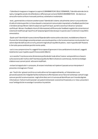 5
-l’obiettivoè insegnare e insegnarci acapire LE GRAMMATICHE DELLE DOMANDE,l’identitàvaloriale che le
ispira,il progettosociale che difendonoe rafforzanoperscrivere NUOVEGRAMMATICHE che dannoun
sensoalle nostre scritture incessanti,continue,volontarie e involontarie.
-testi, grammatiche e relazioni caratterizzanol’identitàdel sistema:attualmente siamoinunacondizione
di salto di sistemaperché ci si trova davanti a meccanismi comunicativi improntati sufeedbackpositivi(non
si tendonoad equilibrare i dati di outputcon quelli di input,quindisi accentuail divarioe i processi
conflittuali- Wieneri feedback=ritornid’informazione)adifferenzadei feedbacknegativiche consentonoal
sistemadi modificare gli inputfinoall’outputprogrammatodunque inquestocasoil sistemaè inequilibrio
omeostatico.
-Quale saràl’identitàdel nuovosistema?Dipende dalle nostrescelte e decisioni,madobbiamosfatare le
illusioni che latecnologiaconsentasempre unacrescitapositiva e che la comunicazione siastrumentoil cui
valore dipende dall’usoche se ne fa,presenti negliattuali equilibridi potere; stare inguardiadall’illusione
è che tutto possacambiare perché niente cambi.
-così si crea comprensione fra soggetti forzacapace di generare inlorocambiamenti strutturali,soggetti
totalmente nuovi rispettoaquellifinoraesistiti (Morin)
-se si accetta l’incertezzacome dimensioneprofondadel reale alloral’azione saràpossibilese si baserà
sullacoscienzadel rischioe dell’incertezza(quellache Morinchiamala scommessa),mentrelastratégie
elaboranuovi scenari pronti adessere modificati .
-evitare latrappoladel ri-conoscere,di restare invischiatonel ripetereil passatosenzainterpretare il
presente e immaginare il futuro
-per Toschi che i giovani cerchinounruoloattivonel loroapprendimento,un’interazione e una
personalizzazione che il digitale facilitamoltissimoè affermazione verae falsanel contempo sortadi luogo
comune perché lacomunicazione negliultimi dieci anni si è venutaadidentificare conil mondodigitale
informaticoè forte di multinazionali conpotenti dimensioni economicofinanziarie;vi si trova presente in
essal’ambiguitàche ne avvolge il concettoe le pratiche
 