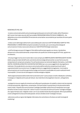 6
NODOREALTÀ PAG.419
-lanatura comunicativadellacomunicazione generativapone al centrodell’analisi,dellariflessione e
dell’azione il principionaturale dell’inarrestabile PRODUZIONEDIREALTÀ FISICA E SIMBOLICA , che
abbandonaunavisione dellaREALTÀ meramente conservativa-accumulatrice peraccettare di essere parte
del flussovitale.
-si deve uscire dallalogicadellamorte-pauradallaquale scaturisce laDITTATURA DEGLI SCRIPTDI TIPO
PROCEDURALE IL KNOWHOW (competenza) tatticofunzionale,peruscire daquellastrategiadi
comunicazione mirataarassicurare attraversoL’USOFETICISTICOdegli scriptstessi.
-a tal fine bisognacessare di rileggereil librodellarealtàsempreuguale ase stesso,riproduttivo,
attraversola culturadelladomanda comprendere che quelloche sembravauguale all’inizio,ugualenon
era davvero.
-chiunque leggeriscrive,male nostre idee si sonosempre piùSMENTALIZZATEEMATERIALIZZATE IN COSE
(dalle conquistemateriali dell’uomo preistoricoallatecnologiadel presente).Le cose hannoassunto
comportamenti sempre piùcomplessi finoall’accelerazionenontantodel digitaleinformatico,maDIUNA
DIGITAL VISION DELLA REALTÀ DI UN DIGITALE NATURALE peruna nuovasoggettività daprogettare e
realizzare.Ciòaccade dentrounanatura comunicativadellarealtàche comportaprimadi tutto il
superamentodel murocontromuro fra oggettività(res) e soggettività(immaginario).Intal modola
comunicazione conlasuaforza generativasvolgeunafunzioneinsostituibile nel creare realtàaltrimenti
inconcepibili.L’errore stanel contrapporre mondoanalogicoe digitale
-Nellarappresentazionedellarealtàinternaedesternache l’uomocompie alivelloindividualee collettivo,
l’analogicoe il digitalecontinuanoadindicare due modi diversidi progettare relazioni,collegamenti,
unioni.
-analogiafarimacon regole di simmetrianel rafforzare laproduzione di modelli e schemi noti;lacreatività
è di tipoprocedurale,algoritmico,conservativo.Ciòè pericolosoinquestafase di ristrutturazionedella
nostra realtà. Rispettoallacomunicazione l’analogicopotrebbe rivelarsiforzad’interdizione versoogni
tentativomiratoacreare invece che subire il nuovoinunasorta di continuum(come l’orologioanalogico
che segnail tempocosì).Il digitale invece con le sue caratteristiche discreteseparate offre lapossibilitàdi
creare collegamenti senzacontinuitàspaziale.Unisce e divide ciòche l’analogicononpuò.
-attenzione anche ai signori del digitale informaticoche controllanoe sfruttanoconabili strategiedi
marketing!
 