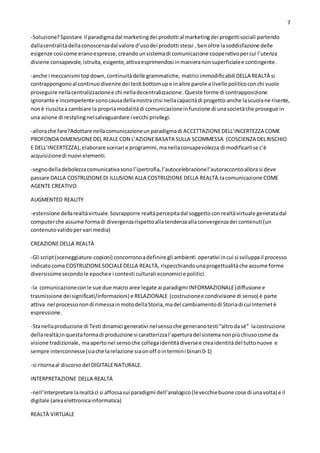 7
-Soluzione? Spostare il paradigmadal marketingdei prodotti al marketingdei progettisociali partendo
dallacentralitàdellaconoscenzadal valore d’usodei prodotti stessi , benoltre lasoddisfazione delle
esigenze cosìcome eranoespresse,creandounsistemadi comunicazione cooperativopercui l’utenza
diviene consapevole,istruita,esigente,attivaesprimendosi inmanieranonsuperficialee contingente.
-anche i meccanismi topdown,continuitàdelle grammatiche, matrici immodificabili DELLA REALTÀ si
contrappongonoal continuodivenire dei testi bottomupe inaltre parole a livellopoliticoconchi vuole
proseguire nellacentralizzazionee chi nelladecentralizzazione.Queste forme di contrapposizione
ignorante e incompetente sonocausadellanostracrisi nellacapacitàdi progetto:anche lascuolane risente,
nonè riuscitaa cambiare la propriamodalitàdi comunicazioneinfunzione di unasocietàche prosegue in
una azione di restylingnelsalvaguardare i vecchi privilegi.
-allorache fare?Adottare nellacomunicazioneunparadigmadi ACCETTAZIONEDELL’INCERTEZZA COME
PROFONDA DIMENSIONEDEL REALE CON L’AZIONEBASATA SULLA SCOMMESSA (COSCIENZA DELRISCHIO
E DELL’INCERTEZZA),elaborare scenari e programmi,manellaconsapevolezza di modificarlise c’è
acquisizionedi nuovi elementi.
-segnodelladebolezzacomunicativasonol’ipertrofia,l’autocelebrazionel’autoracconto:allorasi deve
passare DALLA COSTRUZIONEDI ILLUSIONIALLA COSTRUZIONE DELLA REALTÀ:lacomunicazione COME
AGENTE CREATIVO
AUGMENTED REALITY
-estensione dellarealtàvirtuale.Sovrapporre realtàpercepitadal soggettoconrealtàvirtuale generatadal
computerche assume formadi divergenzarispettoallatendenzaallaconvergenzadei contenuti(un
contenutovalidopervari media)
CREAZIONEDELLA REALTÀ
-Gli script(sceneggiature-copioni) concorronoadefinire gli ambienti operativi incui si sviluppail processo
indicatocome COSTRUZIONESOCIALEDELLA REALTÀ, rispecchiandounaprogettualitàche assume forme
diversissimesecondole epochee i contesti culturali economicie politici.
-la comunicazioneconle sue due macro aree legate ai paradigmi INFORMAZIONALE(diffusione e
trasmissione deisignificati/informazioni) e RELAZIONALE (costruzionee condivisione di senso) è parte
attiva nel processonondi rimessainmotodellaStoria,madel cambiamentodi Storiadi cui Internetè
espressione.
-Stanellaproduzione di Testi dinamici generativi nelsensoche generanotesti“altrodasé” lacostruzione
dellarealtà;inquestaformadi produzione si caratterizzal’aperturadel sistemanonpiùchiusocome da
visione tradizionale, maapertonel sensoche collegaidentitàdiversee creaidentitàdel tuttonuove e
sempre interconnesse(siache larelazione siaonoff ointermini binari 0-1)
-si ritornaal discorsodel DIGITALENATURALE.
INTERPRETAZIONE DELLA REALTÀ
-nell’interpretare larealtàci si affossasui paradigmi dell’analogico(levecchiebuone cose di unavolta) e il
digitale (areaelettronicainformatica)
REALTÀ VIRTUALE
 