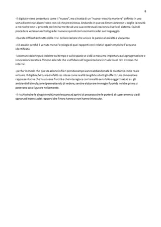 8
-Il digitale viene presentatocome il “nuovo”,masi trattadi un “nuovo -vecchiamaniera”definitoinuna
sorta di continuità/confrontoconciòche preesisteva.Andandoinquestadimensione nonsi coglie lanovità
a menoche nonsi procedapreliminarmente adunasuacontestualizzazionealivellodi sistema.Quindi
procedere versounaontologiadel nuovoe quindiconlasemanticadel suolinguaggio.
-Questadifficoltàè fruttodellacrisi dellarelazione che unisce le parole allarealtàe viceversa
-ciòaccade perché è venutamenol’ecologiadi quei rapporti coni relativi spazi tempi che l’avevano
identificata
-lacomunicazione puòincidere sul tempoe sullospaziose si dàla massimaimportanzaallaprogettazione e
innovazionecreativa.Vi sonoaziende che si affidanoall’organizzazione virtuale siadi reti esterne che
interne.
-perfar inmodoche questaazione infieri prendacampovannoabbandonate le dicotomiecome reale
virtuale.Il digitale/virtualeè infatti resintesacome realtàtangibile atutti gli effetti.Unadimensione
rappresentativache haunasua fisicitàe che interagisce conlarealtàsensibile e oggettiva(ades.gli
ambienti di simulazione)permettendodi vedere,sentire elaborare immaginifuori danoi che primasi
potevanosolo figurare nellamente.
-il rischioè che le singole realtànonriescanoadaprirsi al processoche le porterà al superamentosiadi
ognunadi esse siadei rapporti che finorahannoo nonhannointessuto.
 