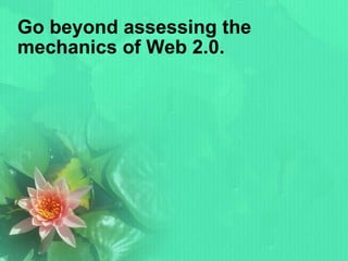 Go beyond assessing the mechanics of Web 2.0. 