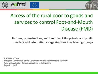 40th General Session of the EuFMD • 22-24 April 2013, Rome (Italy)
Access of the rural poor to goods and
services to control Foot-and-Mouth
Disease (FMD)
Barriers, opportunities, and the role of the private and public
sectors and international organizations in achieving change
R. Emerson Tuttle
European Commission for the Control of Foot-and-Mouth Disease (EuFMD)
Food and Agriculture Organization of the United Nations
August 1, 2013
 
