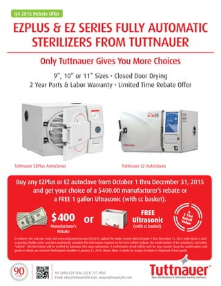 EZPLUS & EZ SERIES FULLY AUTOMATIC
STERILIZERS FROM TUTTNAUER
Only Tuttnauer Gives You More Choices
9”, 10” or 11” Sizes • Closed Door Drying
2 Year Parts & Labor Warranty • Limited Time Rebate Offer
$400
FREE
Ultrasonicor
To redeem, the end user must visit www.tuttnauerUSA.com/Q4-2015, upload the dealer invoice dated October 1 thru December 31, 2015 (with doctor’s and/
or practice/facility name and date purchased), complete the information required on the form (which includes the serial number of the autoclave), and select
“Submit”. All information will be verified by Tuttnauer USA upon submission. A confirmation email will be sent for your records. Keep the confirmation until
goods or rebate are received. Redemption deadline is January 31, 2016. Please allow 4 weeks for receipt of rebate or shipment of free goods.
Buy any EZPlus or EZ autoclave from October 1 thru December 31, 2015
and get your choice of a $400.00 manufacturer’s rebate or
a FREE 1 gallon Ultrasonic (with cc basket).
Tuttnauer EZ AutoclavesTuttnauer EZPlus Autoclaves
Q4 2015 Rebate Offer
A
$ 754RetailValue
Tel: (800) 624 5836, (631) 737 4850
Email: info@tuttnauerUSA.com, www.tuttnauerUSA.com1925-2015
YEARS
EZPLUS & EZ SERIES FULLY AUTOMATIC
STERILIZERS FROM TUTTNAUER
Only Tuttnauer Gives You More Choices
9”, 10” or 11” Sizes • Closed Door Drying
2 Year Parts & Labor Warranty
Tel: (800) 624 5836, (631) 737 4850
Email: info@tuttnauerUSA.com, www.tuttnauerUSA.com
Tuttnauer EZ AutoclavesNEW Tuttnauer EZPlus Autoclaves
Manufacturer’s
Rebate
)with cc basket(
Authorized Distributor : HENAN MEDICAL . Tel: (305) 599-0204 . (800) 982.8890 .
Email: sales@henanmedical.com, www.henanmedical.com
 