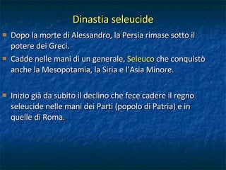 Dinastia seleucide Dopo la morte di Alessandro, la Persia rimase sotto il potere dei Greci.  Cadde nelle mani di un generale,  Seleuco  che conquistò anche la Mesopotamia, la Siria e l’Asia Minore. Inizio già da subito il declino che fece cadere il regno seleucide nelle mani dei Parti (popolo di Patria) e in quelle di Roma. 