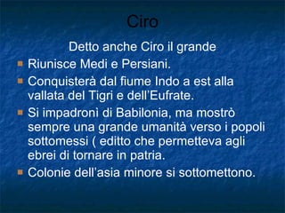 Ciro Detto anche Ciro il grande Riunisce Medi e Persiani. Conquisterà dal fiume Indo a est alla vallata del Tigri e dell’Eufrate. Si impadronì di Babilonia, ma mostrò sempre una grande umanità verso i popoli sottomessi ( editto che permetteva agli ebrei di tornare in patria. Colonie dell’asia minore si sottomettono. 